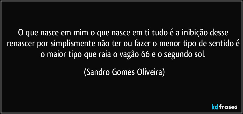 O que nasce em mim o que nasce em ti tudo é a inibição desse renascer por simplismente não ter ou fazer o menor tipo de sentido é o maior tipo que raia o vagão 66 e o segundo sol. (Sandro Gomes Oliveira)