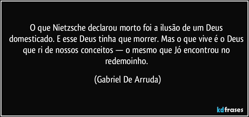 O que Nietzsche declarou morto foi a ilusão de um Deus domesticado. E esse Deus tinha que morrer. Mas o que vive é o Deus que ri de nossos conceitos — o mesmo que Jó encontrou no redemoinho. (Gabriel De Arruda)