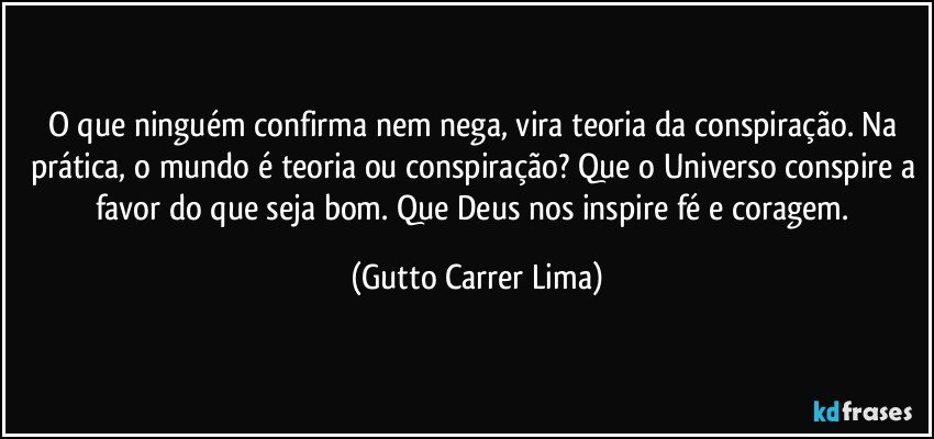 O que ninguém confirma nem nega, vira teoria da conspiração. Na prática, o mundo é teoria ou conspiração? Que o Universo conspire a favor do que seja bom. Que Deus nos inspire fé e coragem. (Gutto Carrer Lima)