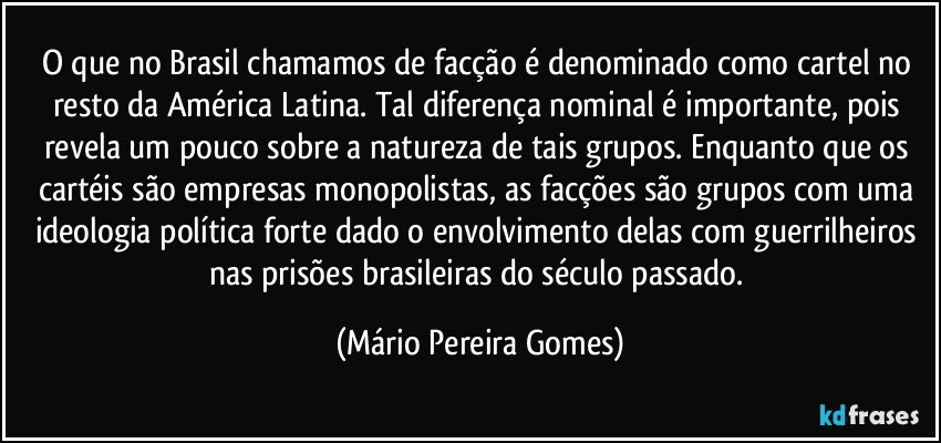 O que no Brasil chamamos de facção é denominado como cartel no resto da América Latina. Tal diferença nominal é importante, pois revela um pouco sobre a natureza de tais grupos. Enquanto que os cartéis são empresas monopolistas, as facções são grupos com uma ideologia política forte dado o envolvimento delas com guerrilheiros nas prisões brasileiras do século passado. (Mário Pereira Gomes)