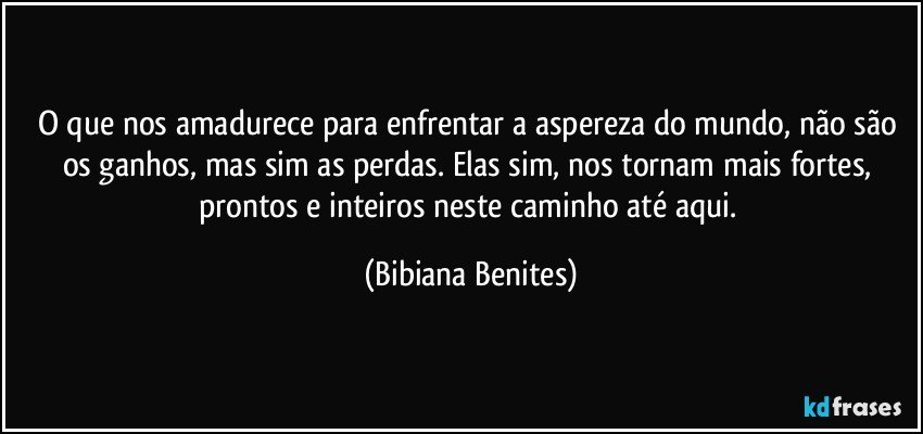 O que nos amadurece para enfrentar a aspereza do mundo, não são os ganhos, mas sim as perdas. Elas sim, nos tornam mais fortes, prontos e inteiros neste caminho até aqui. (Bibiana Benites)