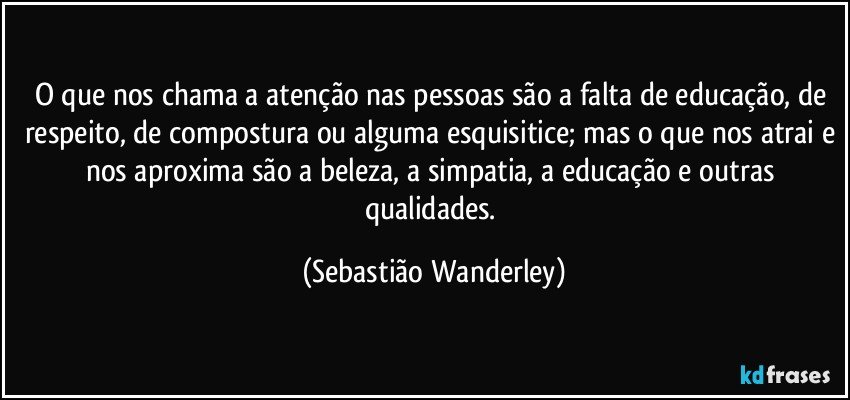 O que nos chama a atenção nas pessoas são a falta de educação, de respeito, de compostura ou alguma esquisitice; mas o que nos atrai e nos aproxima são a beleza, a simpatia, a educação e outras qualidades. (Sebastião Wanderley)