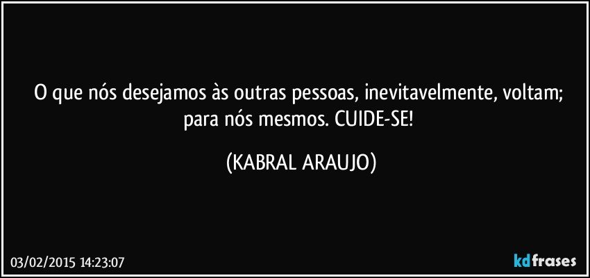 O que nós desejamos às outras pessoas,  inevitavelmente, voltam; para nós mesmos.  CUIDE-SE! (KABRAL ARAUJO)