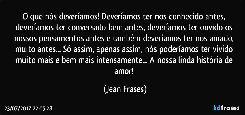 O que nós deveríamos! Deveríamos ter nos conhecido antes, deveríamos ter conversado bem antes, deveríamos ter ouvido os nossos pensamentos antes e também deveríamos ter nos amado, muito antes... Só assim, apenas assim, nós poderíamos ter vivido muito mais e bem mais intensamente... A nossa linda história de amor! (Jean Frases)