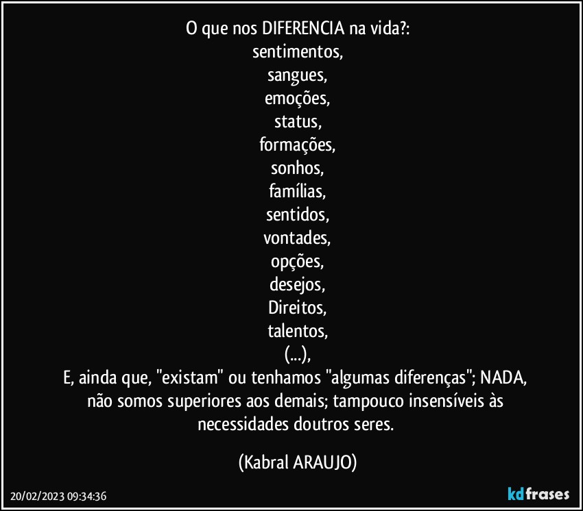 O que nos DIFERENCIA na vida?:
sentimentos,
sangues,
emoções,
status,
formações,
sonhos,
famílias,
sentidos,
vontades,
opções,
desejos,
Direitos,
talentos,
(...),
E, ainda que, "existam" ou tenhamos "algumas diferenças"; NADA, não  somos superiores aos demais; tampouco insensíveis às necessidades doutros seres. (KABRAL ARAUJO)