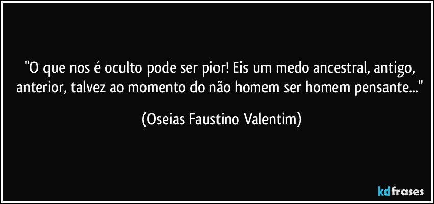 "O que nos é oculto pode ser pior! Eis um medo ancestral, antigo, anterior, talvez ao momento do não homem ser homem pensante..." (Oseias Faustino Valentim)