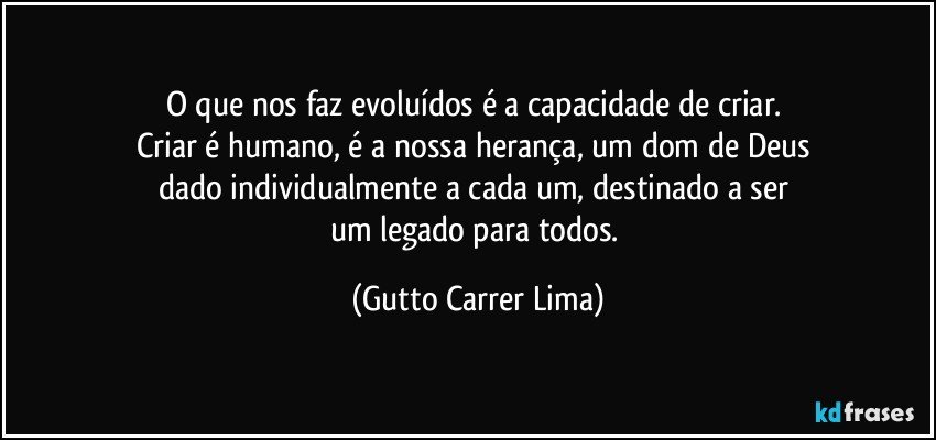 O que nos faz evoluídos é a capacidade de criar. 
Criar é humano, é a nossa herança, um dom de Deus 
dado individualmente a cada um, destinado a ser 
um legado para todos. (Gutto Carrer Lima)