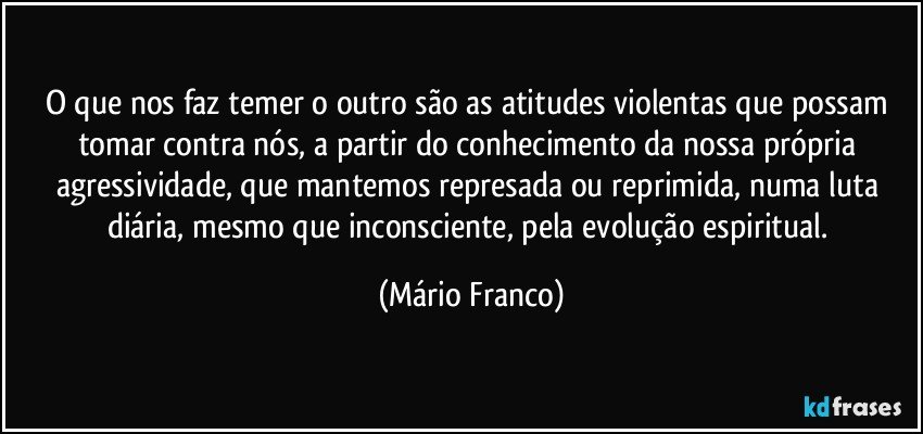 O que nos faz temer o outro são as atitudes violentas que possam tomar contra nós, a partir do conhecimento da nossa própria agressividade, que mantemos represada ou reprimida, numa luta diária, mesmo que inconsciente, pela evolução espiritual. (Mário Franco)