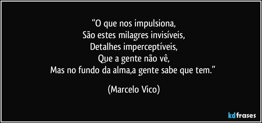 “O que nos impulsiona,
São estes milagres invisíveis,
Detalhes imperceptíveis,
Que a gente não vê,
Mas no fundo da alma,a gente sabe que tem.” (Marcelo Vico)