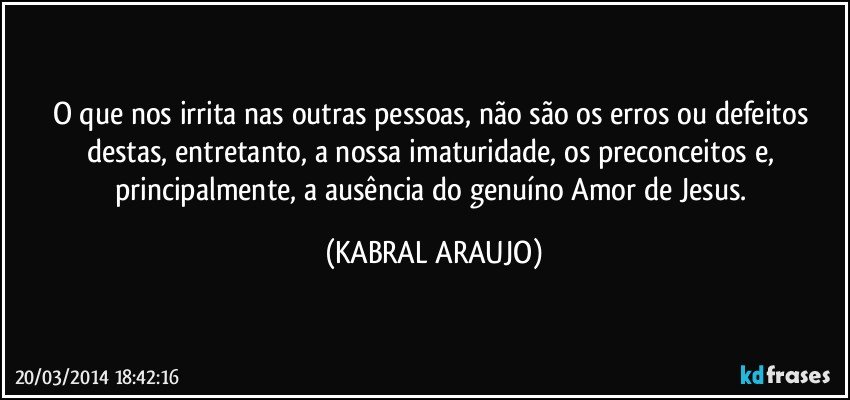 O que nos irrita nas outras pessoas, não são os erros ou defeitos destas, entretanto, a nossa imaturidade, os preconceitos e, principalmente, a ausência do genuíno Amor de Jesus. (KABRAL ARAUJO)