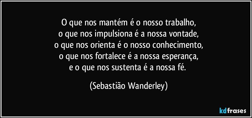 O que nos mantém é o nosso trabalho,
o que nos impulsiona é a nossa vontade,
o que nos orienta é o nosso conhecimento,
o que nos fortalece é a nossa esperança,
e o que nos sustenta é a nossa fé. (Sebastião Wanderley)