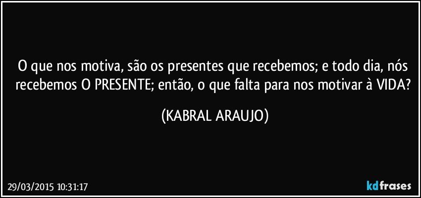 O que nos motiva, são os presentes que recebemos; e todo dia, nós recebemos O PRESENTE; então, o que falta para nos motivar à VIDA? (KABRAL ARAUJO)