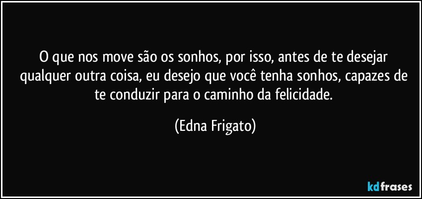 O que nos move são os sonhos, por isso, antes de te desejar qualquer outra coisa, eu desejo que você tenha sonhos, capazes de te conduzir para o caminho da felicidade. (Edna Frigato)