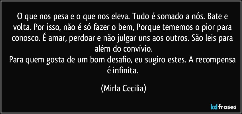 O que nos pesa e o que nos eleva. Tudo é somado a nós. Bate e volta. Por isso, não é só fazer o bem, Porque tememos o pior para conosco. É amar, perdoar e não julgar uns aos outros. São leis para além do convívio.
Para quem gosta de um bom desafio, eu sugiro estes. A recompensa é infinita. (Mirla Cecilia)