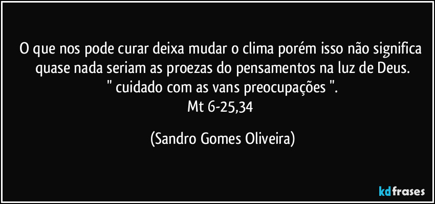 O que nos pode curar deixa mudar o clima porém isso não significa quase nada seriam as proezas do pensamentos na luz de Deus.
" cuidado com as vans preocupações ".
Mt 6-25,34 (Sandro Gomes Oliveira)