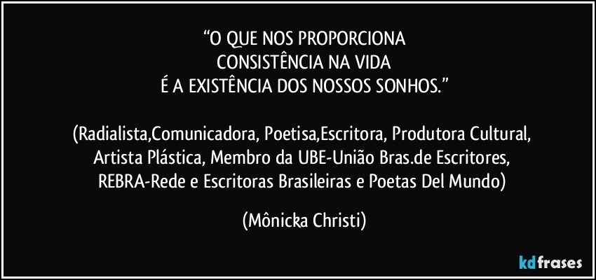 “O QUE NOS PROPORCIONA
 CONSISTÊNCIA NA VIDA 
É A EXISTÊNCIA DOS NOSSOS SONHOS.”

(Radialista,Comunicadora, Poetisa,Escritora, Produtora Cultural, Artista Plástica, Membro da UBE-União Bras.de Escritores, REBRA-Rede e Escritoras Brasileiras e Poetas Del Mundo) (Mônicka Christi)