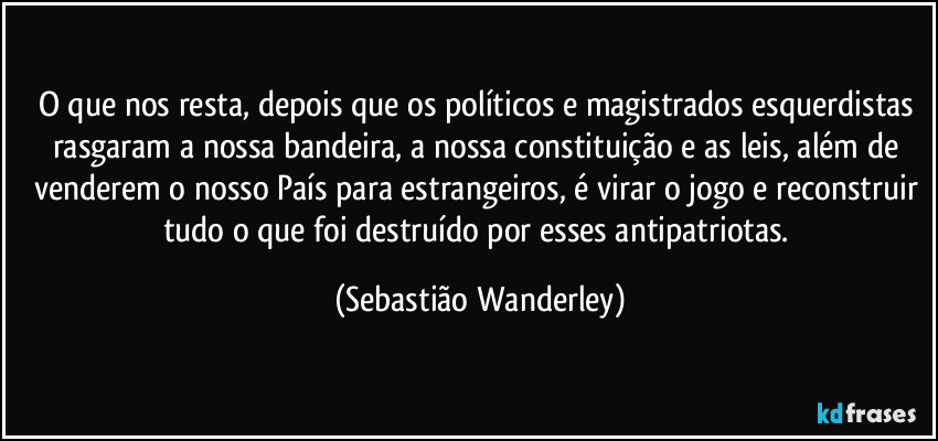 O que nos resta, depois que os políticos e magistrados esquerdistas rasgaram a nossa bandeira, a nossa constituição e as leis, além de venderem o nosso País para estrangeiros, é virar o jogo e reconstruir tudo o que foi destruído por esses antipatriotas. (Sebastião Wanderley)