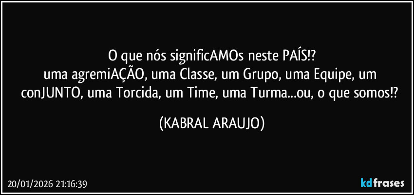 O que nós significAMOs neste PAÍS!?
uma agremiAÇÃO, uma Classe, um Grupo, uma Equipe, um conJUNTO, uma Torcida, um Time, uma Turma...ou, o que somos!? (KABRAL ARAUJO)