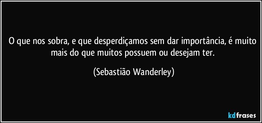 O que nos sobra, e que desperdiçamos sem dar importância, é muito mais do que muitos possuem ou desejam ter. (Sebastião Wanderley)