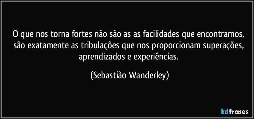 O que nos torna fortes não são as as facilidades que encontramos, são exatamente as tribulações que nos proporcionam superações, aprendizados e experiências. (Sebastião Wanderley)