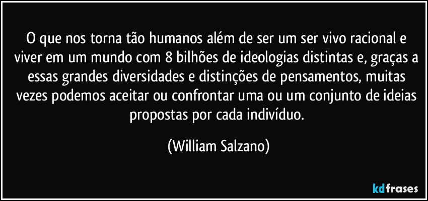 O que nos torna tão humanos além de ser um ser vivo racional e viver em um mundo com 8 bilhões de ideologias distintas e, graças a essas grandes diversidades e distinções de pensamentos, muitas vezes podemos  aceitar ou confrontar uma ou um conjunto de ideias propostas por cada indivíduo. (William Salzano)