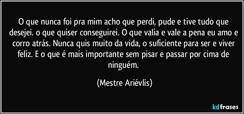 O que nunca foi pra mim acho que perdi, pude e tive tudo que desejei. o que quiser conseguirei. O que valia e vale a pena eu amo e corro atrás. Nunca quis muito da vida,  o suficiente para ser e viver feliz. E o que é mais importante sem pisar e passar por cima de ninguém. (Mestre Ariévlis)