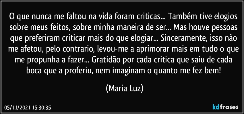 O que nunca me faltou na vida foram criticas... Também tive elogios sobre meus feitos, sobre minha maneira de ser... Mas houve pessoas que preferiram criticar mais do que elogiar... Sinceramente, isso não me afetou, pelo contrario, levou-me a aprimorar mais em tudo o que me propunha a fazer... Gratidão por cada critica que saiu de cada boca que a proferiu, nem imaginam o quanto me fez bem! (Maria Luz)