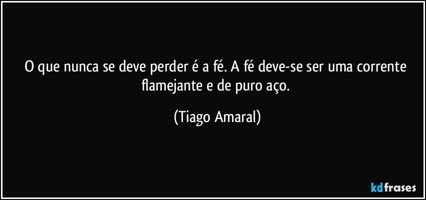 O que nunca se deve perder é a fé. A fé deve-se ser uma corrente flamejante e de puro aço. (Tiago Amaral)