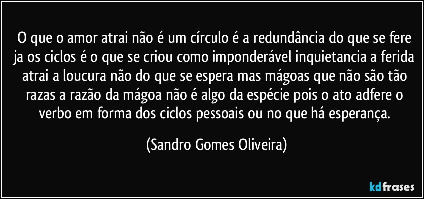 O que o amor atrai não é um círculo é a redundância do que se fere ja os ciclos é o que se criou como imponderável inquietancia a ferida atrai a loucura não do que se espera mas mágoas que não são tão razas a razão da mágoa não é algo da espécie pois o ato adfere o verbo em forma dos ciclos pessoais ou no que há esperança. (Sandro Gomes Oliveira)