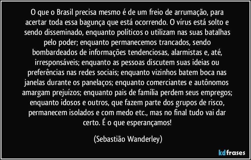 O que o Brasil precisa mesmo é de um freio de arrumação, para acertar toda essa bagunça que está ocorrendo. O vírus está solto e sendo disseminado, enquanto políticos o utilizam nas suas batalhas pelo poder; enquanto permanecemos trancados, sendo bombardeados de informações tendenciosas, alarmistas e, até, irresponsáveis; enquanto as pessoas discutem suas ideias ou preferências nas redes sociais; enquanto vizinhos batem boca nas janelas durante os panelaços; enquanto comerciantes e autônomos amargam prejuízos; enquanto pais de família perdem seus empregos; enquanto idosos e outros, que fazem parte dos grupos de risco, permanecem isolados e com medo etc., mas no final tudo vai dar certo. É o que esperançamos! (Sebastião Wanderley)