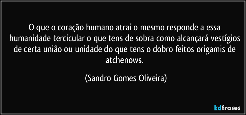 O que o coração humano atraí o mesmo responde a essa humanidade tercicular o que tens de sobra como alcançará vestígios de certa união ou unidade do que tens o dobro feitos origamis de atchenows. (Sandro Gomes Oliveira)