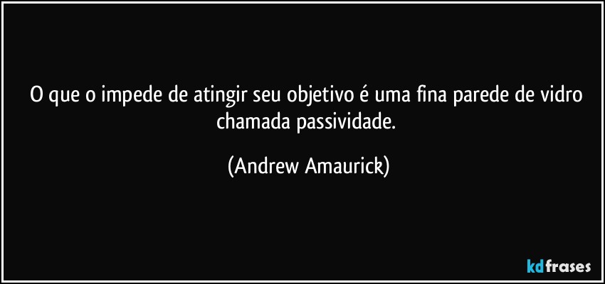 O que o impede de atingir seu objetivo é uma fina parede de vidro chamada passividade. (Andrew Amaurick)