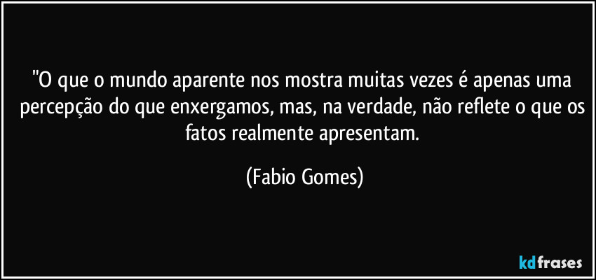 "O que o mundo aparente nos mostra muitas vezes é apenas uma percepção do que enxergamos, mas, na verdade, não reflete o que os fatos realmente apresentam. (Fabio Gomes)