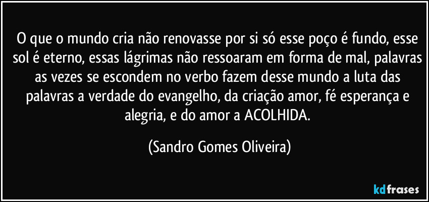 O que o mundo cria não renovasse por si só esse poço é fundo, esse sol é eterno, essas lágrimas não ressoaram em forma de mal, palavras as vezes se escondem no verbo fazem desse mundo a luta das palavras a verdade do evangelho, da criação amor, fé esperança e alegria, e do amor a ACOLHIDA. (Sandro Gomes Oliveira)