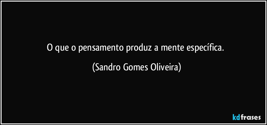 O que o pensamento produz a mente específica. (Sandro Gomes Oliveira)