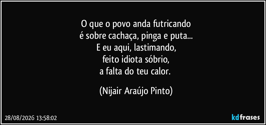 O que o povo anda futricando
é sobre cachaça, pinga e puta...
E eu aqui, lastimando,
feito idiota sóbrio,
a falta do teu calor. (Nijair Araújo Pinto)