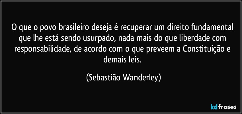 O que o povo brasileiro deseja é recuperar um direito fundamental que lhe está sendo usurpado, nada mais do que liberdade com responsabilidade, de acordo com o que preveem a Constituição e demais leis. (Sebastião Wanderley)