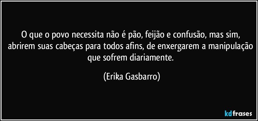 O que o povo necessita não é pão, feijão e confusão, mas sim, abrirem suas cabeças para todos afins, de enxergarem a manipulação que sofrem diariamente. (Erika Gasbarro)