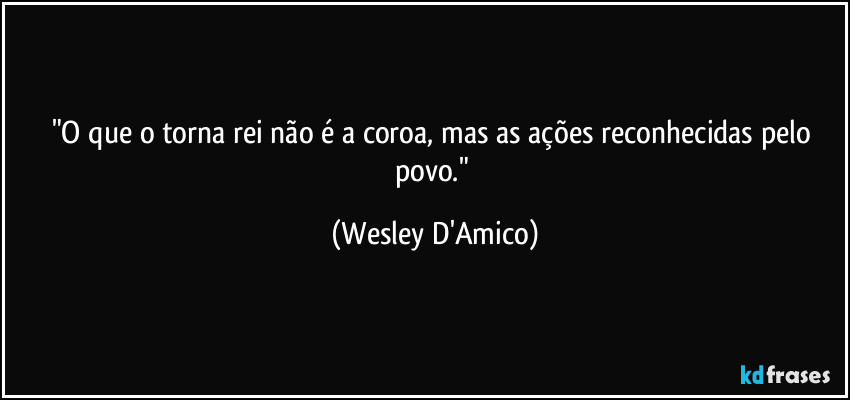 "O que o torna rei não é a coroa, mas as ações reconhecidas pelo povo." (Wesley D'Amico)