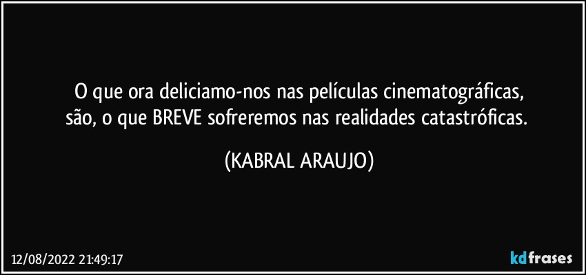 O que ora deliciamo-nos nas películas cinematográficas,
são, o que BREVE sofreremos nas realidades catastróficas. (KABRAL ARAUJO)