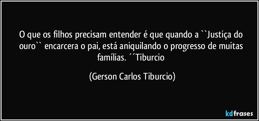 O que os filhos precisam entender é que quando a ``Justiça do ouro`` encarcera o pai, está aniquilando o progresso de muitas famílias. ´´Tiburcio (Gerson Carlos Tiburcio)