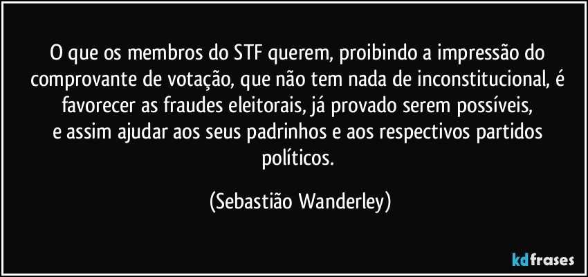 O que os membros do STF querem, proibindo a impressão do comprovante de votação, que não tem nada de inconstitucional, é favorecer as fraudes eleitorais, já provado serem possíveis, 
e assim ajudar aos seus padrinhos e aos respectivos partidos políticos. (Sebastião Wanderley)