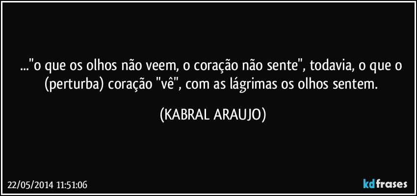 ..."o que os olhos não veem, o coração não sente", todavia, o que o (perturba) coração "vê", com as lágrimas os olhos sentem. (KABRAL ARAUJO)