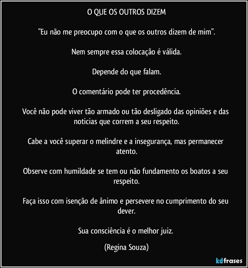 O QUE OS OUTROS DIZEM

"Eu não me preocupo com o que os outros dizem de mim".

Nem sempre essa colocação é válida.

Depende do que falam.

O comentário pode ter procedência.

Você não pode viver tão armado ou tão desligado das opiniões e das noticias que correm a seu respeito.

Cabe a você superar o melindre e a insegurança, mas permanecer atento.

Observe com humildade se tem ou não fundamento os boatos a seu respeito.

Faça isso com isenção de ânimo e persevere no cumprimento do seu dever.

Sua consciência é o melhor juiz. (Regina Souza)