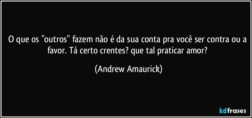 O que os "outros" fazem não é da sua conta pra você ser contra ou a favor. Tá certo crentes? que tal praticar amor? (Andrew Amaurick)