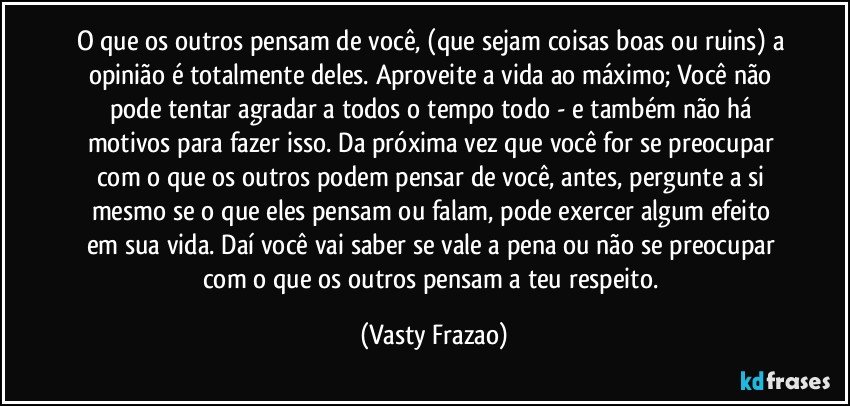 O que os outros pensam de você, (que sejam coisas boas ou ruins) a opinião é totalmente deles. Aproveite a vida ao máximo; Você não pode tentar agradar a todos o tempo todo - e também não há motivos para fazer isso. Da próxima vez que você for se preocupar com o que os outros podem pensar de você, antes, pergunte a si mesmo se o que eles pensam ou falam, pode exercer algum efeito em sua vida. Daí você vai saber se vale a pena ou não se preocupar com o que os outros pensam a teu respeito. (Vasty Frazao)