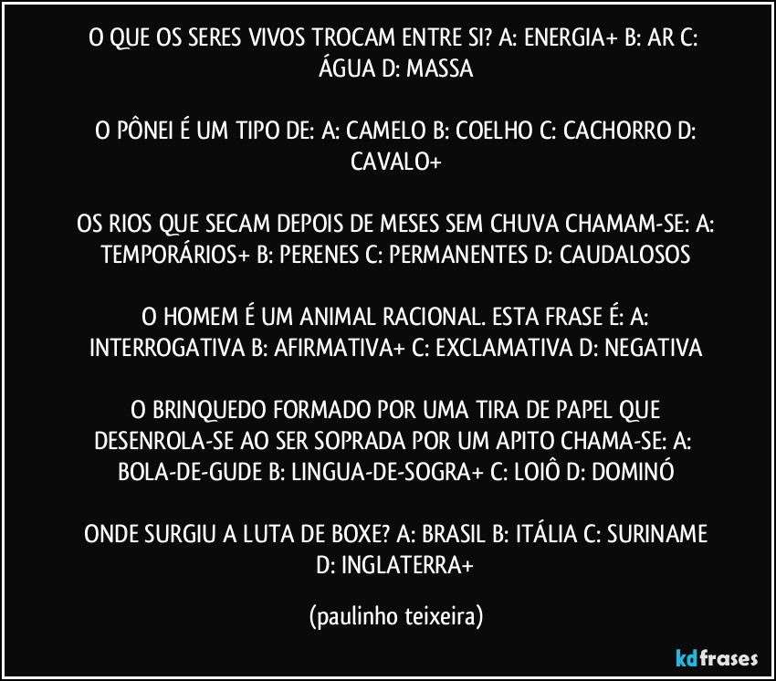 O QUE OS SERES VIVOS TROCAM ENTRE SI?  A: ENERGIA+  B: AR  C: ÁGUA  D: MASSA

 O PÔNEI É UM TIPO DE:  A: CAMELO  B: COELHO  C: CACHORRO  D: CAVALO+

 OS RIOS QUE SECAM DEPOIS DE MESES SEM CHUVA CHAMAM-SE:  A: TEMPORÁRIOS+  B: PERENES  C: PERMANENTES  D: CAUDALOSOS

 O HOMEM É UM ANIMAL RACIONAL. ESTA FRASE É:  A: INTERROGATIVA  B: AFIRMATIVA+  C: EXCLAMATIVA  D: NEGATIVA

 O BRINQUEDO FORMADO POR UMA TIRA DE PAPEL QUE DESENROLA-SE  AO SER SOPRADA POR UM APITO CHAMA-SE:  A: BOLA-DE-GUDE  B: LINGUA-DE-SOGRA+  C: LOIÔ  D: DOMINÓ

 ONDE SURGIU A LUTA DE BOXE?  A: BRASIL  B: ITÁLIA  C: SURINAME  D: INGLATERRA+ (paulinho teixeira)