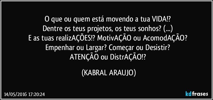 O que ou quem está movendo a tua VIDA!? 
Dentre os teus projetos, os teus sonhos? (...) 
E as tuas realizAÇÕES!? MotivAÇÃO ou AcomodAÇÃO? 
Empenhar ou Largar? Começar ou Desistir? 
ATENÇÃO ou DistrAÇÃO!? (KABRAL ARAUJO)