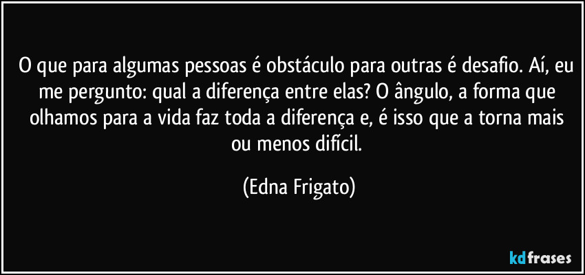 O que para algumas pessoas é obstáculo para outras é desafio. Aí, eu me pergunto: qual a diferença entre elas? O ângulo, a forma que olhamos para a vida faz toda a diferença e, é isso que a torna mais ou menos difícil. (Edna Frigato)