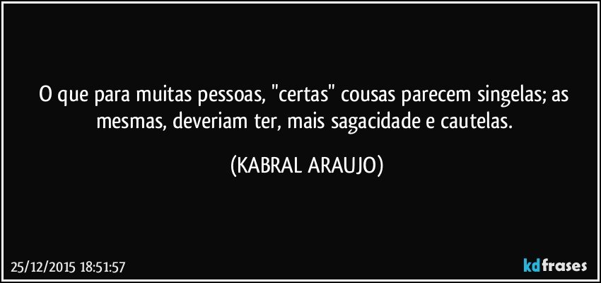 O que para muitas pessoas, "certas" cousas parecem singelas; as mesmas, deveriam ter, mais sagacidade e cautelas. (KABRAL ARAUJO)